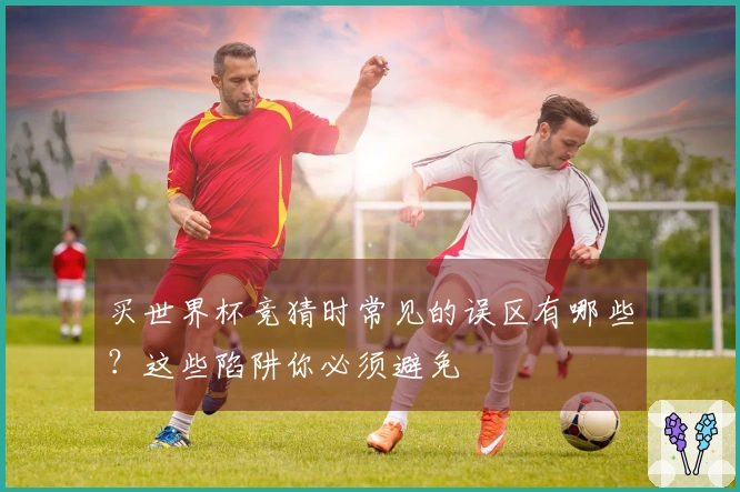 买世界杯竞猜时常见的误区有哪些?这些陷阱你必须避免
