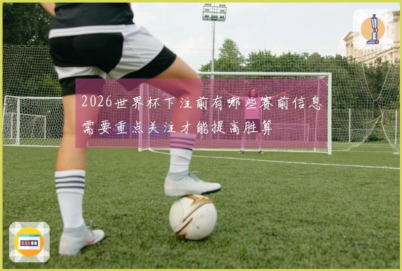 2026世界杯下注前有哪些赛前信息需要重点关注才能提高胜算