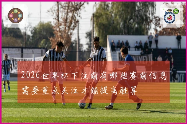 2026世界杯下注前有哪些赛前信息需要重点关注才能提高胜算